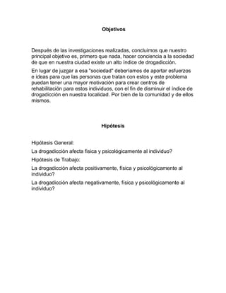 Objetivos



Después de las investigaciones realizadas, concluimos que nuestro
principal objetivo es, primero que nada, hacer conciencia a la sociedad
de que en nuestra ciudad existe un alto índice de drogadicción.
En lugar de juzgar a esa "sociedad" deberíamos de aportar esfuerzos
e ideas para que las personas que tratan con estos y este problema
puedan tener una mayor motivación para crear centros de
rehabilitación para estos individuos, con el fin de disminuir el índice de
drogadicción en nuestra localidad. Por bien de la comunidad y de ellos
mismos.



                               Hipótesis


Hipótesis General:
La drogadicción afecta fisica y psicológicamente al individuo?
Hipótesis de Trabajo:
La drogadicción afecta positivamente, física y psicológicamente al
individuo?
La drogadicción afecta negativamente, física y psicológicamente al
individuo?
 