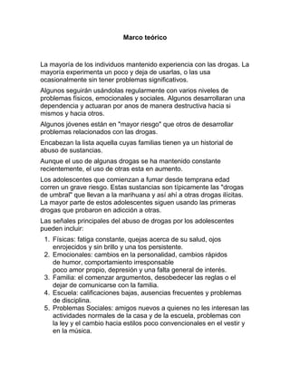 Marco teórico



La mayoría de los individuos mantenido experiencia con las drogas. La
mayoría experimenta un poco y deja de usarlas, o las usa
ocasionalmente sin tener problemas significativos.
Algunos seguirán usándolas regularmente con varios niveles de
problemas físicos, emocionales y sociales. Algunos desarrollaran una
dependencia y actuaran por anos de manera destructiva hacia si
mismos y hacia otros.
Algunos jóvenes están en "mayor riesgo" que otros de desarrollar
problemas relacionados con las drogas.
Encabezan la lista aquella cuyas familias tienen ya un historial de
abuso de sustancias.
Aunque el uso de algunas drogas se ha mantenido constante
recientemente, el uso de otras esta en aumento.
Los adolescentes que comienzan a fumar desde temprana edad
corren un grave riesgo. Estas sustancias son típicamente las "drogas
de umbral" que llevan a la marihuana y así ahí a otras drogas ilícitas.
La mayor parte de estos adolescentes siguen usando las primeras
drogas que probaron en adicción a otras.
Las señales principales del abuso de drogas por los adolescentes
pueden incluir:
 1. Físicas: fatiga constante, quejas acerca de su salud, ojos
    enrojecidos y sin brillo y una tos persistente.
 2. Emocionales: cambios en la personalidad, cambios rápidos
    de humor, comportamiento irresponsable
    poco amor propio, depresión y una falta general de interés.
 3. Familia: el comenzar argumentos, desobedecer las reglas o el
    dejar de comunicarse con la familia.
 4. Escuela: calificaciones bajas, ausencias frecuentes y problemas
    de disciplina.
 5. Problemas Sociales: amigos nuevos a quienes no les interesan las
    actividades normales de la casa y de la escuela, problemas con
    la ley y el cambio hacia estilos poco convencionales en el vestir y
    en la música.
 