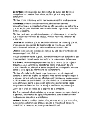 Sedantes: son sustancias que tiene virtud de quitar pos dolores y
tranquilizar los nervios, fenacetina, aspirina, piramidon y algún
barbitúrico.
Efectos: crean adicción y toxica maniacos en sujetos predispuestos.
Inhalantes: son sustanciasde uso industrial que se obtiene
generalmente por la mezcla de otras, de ahí su nombre de solvente, y
que se aspira para alterar el funcionamiento del organismo: cementos
thinner y gasolina.
Efectos: destruyen las células vivientes, principalmente en el cerebro,
sus reacciones son dolor de cabeza, vomito, nauseas, irritación de
la piel,etc.
Cocaína: es alcaloide que se extrae de las hojas de la coca y que se
emplea como anestésico del lugar donde se inyecta, así como
estimulante del sistema, produciendo el fin de una adicción.
Efectos: la cocaína es la droga de la risa, su uso es por inhalación se
sienten superiores y felices.
Incluye dilatación de las pupilas, aumento de la presión sanguinea, del
ritmo cardiaco y respiratorio, aumento en la temperatura del cuerpo.
Marihuana: es una droga que se estrae de la resina, de las hojas y
delas flores del canamo; se caracteriza por la producción de una
sustancia resinosa, de aplicaciones terapeuticas y que puede fumarse
como si fuera opio. La marihuana no es inofensiva.
Efectos: afecta la fisiologia del organismo como la psicología del
cerebro. Cuando se ingiere se necesita mas de una hora para llegar a
la sangre; pero si se fuma, sus efectos son inmediatos y mas potentes,
su duracion es de varias horas, los efectos fisicos consisten en que
tanto el impulso como la depresion sanguines aumenta; los vasos
sanguineos de la esclerotica de los ojos se dilatan, seponen rojos.
Opio: es el latex disecado de la capsula de la amapola.
Morfina: es un alcaloide solido muy amarga y venenoso, que cristaliza
el prismas, alextraerse del opio principalmente para utilizarse como
medicamento soporifero y anestesico.
Heroína: llamada tambien dietilmorfina, es mas toxica que la morfina,
aunque menos hipnoticas, produce ansias e irritabilidad, asi como
necesidad de moverse, es la droga de la actividad.
 