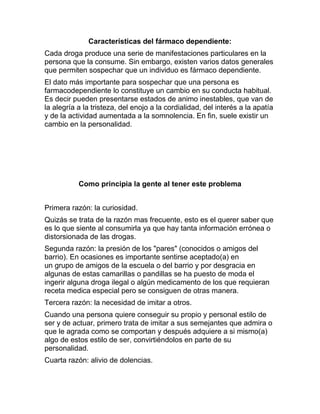Características del fármaco dependiente:
Cada droga produce una serie de manifestaciones particulares en la
persona que la consume. Sin embargo, existen varios datos generales
que permiten sospechar que un individuo es fármaco dependiente.
El dato más importante para sospechar que una persona es
farmacodependiente lo constituye un cambio en su conducta habitual.
Es decir pueden presentarse estados de animo inestables, que van de
la alegría a la tristeza, del enojo a la cordialidad, del interés a la apatía
y de la actividad aumentada a la somnolencia. En fin, suele existir un
cambio en la personalidad.




           Como principia la gente al tener este problema


Primera razón: la curiosidad.
Quizás se trata de la razón mas frecuente, esto es el querer saber que
es lo que siente al consumirla ya que hay tanta información errónea o
distorsionada de las drogas.
Segunda razón: la presión de los "pares" (conocidos o amigos del
barrio). En ocasiones es importante sentirse aceptado(a) en
un grupo de amigos de la escuela o del barrio y por desgracia en
algunas de estas camarillas o pandillas se ha puesto de moda el
ingerir alguna droga ilegal o algún medicamento de los que requieran
receta medica especial pero se consiguen de otras manera.
Tercera razón: la necesidad de imitar a otros.
Cuando una persona quiere conseguir su propio y personal estilo de
ser y de actuar, primero trata de imitar a sus semejantes que admira o
que le agrada como se comportan y después adquiere a si mismo(a)
algo de estos estilo de ser, convirtiéndolos en parte de su
personalidad.
Cuarta razón: alivio de dolencias.
 