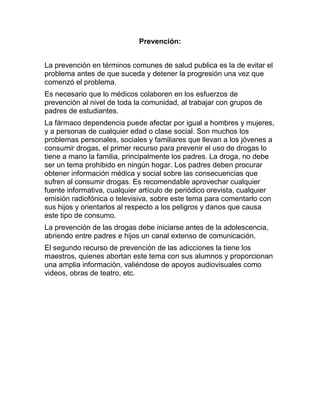 Prevención:


La prevención en términos comunes de salud publica es la de evitar el
problema antes de que suceda y detener la progresión una vez que
comenzó el problema.
Es necesario que lo médicos colaboren en los esfuerzos de
prevención al nivel de toda la comunidad, al trabajar con grupos de
padres de estudiantes.
La fármaco dependencia puede afectar por igual a hombres y mujeres,
y a personas de cualquier edad o clase social. Son muchos los
problemas personales, sociales y familiares que llevan a los jóvenes a
consumir drogas, el primer recurso para prevenir el uso de drogas lo
tiene a mano la familia, principalmente los padres. La droga, no debe
ser un tema prohibido en ningún hogar. Los padres deben procurar
obtener información médica y social sobre las consecuencias que
sufren al consumir drogas. Es recomendable aprovechar cualquier
fuente informativa, cualquier artículo de periódico orevista, cualquier
emisión radiofónica o televisiva, sobre este tema para comentarlo con
sus hijos y orientarlos al respecto a los peligros y danos que causa
este tipo de consumo.
La prevención de las drogas debe iniciarse antes de la adolescencia,
abriendo entre padres e hijos un canal extenso de comunicación.
El segundo recurso de prevención de las adicciones la tiene los
maestros, quienes abortan este tema con sus alumnos y proporcionan
una amplia información, valiéndose de apoyos audiovisuales como
videos, obras de teatro, etc.
 