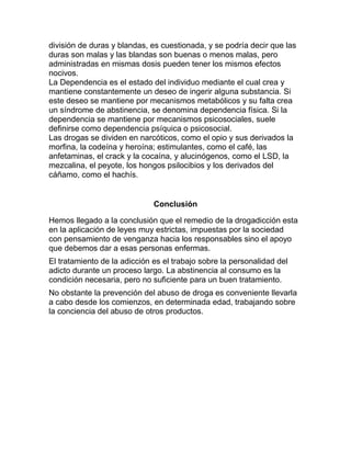 división de duras y blandas, es cuestionada, y se podría decir que las
duras son malas y las blandas son buenas o menos malas, pero
administradas en mismas dosis pueden tener los mismos efectos
nocivos.
La Dependencia es el estado del individuo mediante el cual crea y
mantiene constantemente un deseo de ingerir alguna substancia. Si
este deseo se mantiene por mecanismos metabólicos y su falta crea
un síndrome de abstinencia, se denomina dependencia física. Si la
dependencia se mantiene por mecanismos psicosociales, suele
definirse como dependencia psíquica o psicosocial.
Las drogas se dividen en narcóticos, como el opio y sus derivados la
morfina, la codeína y heroína; estimulantes, como el café, las
anfetaminas, el crack y la cocaína, y alucinógenos, como el LSD, la
mezcalina, el peyote, los hongos psilocibios y los derivados del
cáñamo, como el hachís.


                              Conclusión

Hemos llegado a la conclusión que el remedio de la drogadicción esta
en la aplicación de leyes muy estrictas, impuestas por la sociedad
con pensamiento de venganza hacia los responsables sino el apoyo
que debemos dar a esas personas enfermas.
El tratamiento de la adicción es el trabajo sobre la personalidad del
adicto durante un proceso largo. La abstinencia al consumo es la
condición necesaria, pero no suficiente para un buen tratamiento.
No obstante la prevención del abuso de droga es conveniente llevarla
a cabo desde los comienzos, en determinada edad, trabajando sobre
la conciencia del abuso de otros productos.
 