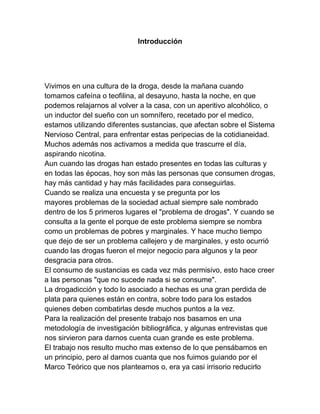 Introducción




Vivimos en una cultura de la droga, desde la mañana cuando
tomamos cafeína o teofilina, al desayuno, hasta la noche, en que
podemos relajarnos al volver a la casa, con un aperitivo alcohólico, o
un inductor del sueño con un somnífero, recetado por el medico,
estamos utilizando diferentes sustancias, que afectan sobre el Sistema
Nervioso Central, para enfrentar estas peripecias de la cotidianeidad.
Muchos además nos activamos a medida que trascurre el día,
aspirando nicotina.
Aun cuando las drogas han estado presentes en todas las culturas y
en todas las épocas, hoy son más las personas que consumen drogas,
hay más cantidad y hay más facilidades para conseguirlas.
Cuando se realiza una encuesta y se pregunta por los
mayores problemas de la sociedad actual siempre sale nombrado
dentro de los 5 primeros lugares el "problema de drogas". Y cuando se
consulta a la gente el porque de este problema siempre se nombra
como un problemas de pobres y marginales. Y hace mucho tiempo
que dejo de ser un problema callejero y de marginales, y esto ocurrió
cuando las drogas fueron el mejor negocio para algunos y la peor
desgracia para otros.
El consumo de sustancias es cada vez más permisivo, esto hace creer
a las personas "que no sucede nada si se consume".
La drogadicción y todo lo asociado a hechas es una gran perdida de
plata para quienes están en contra, sobre todo para los estados
quienes deben combatirlas desde muchos puntos a la vez.
Para la realización del presente trabajo nos basamos en una
metodología de investigación bibliográfica, y algunas entrevistas que
nos sirvieron para darnos cuenta cuan grande es este problema.
El trabajo nos resulto mucho mas extenso de lo que pensábamos en
un principio, pero al darnos cuanta que nos fuimos guiando por el
Marco Teórico que nos planteamos o, era ya casi irrisorio reducirlo
 