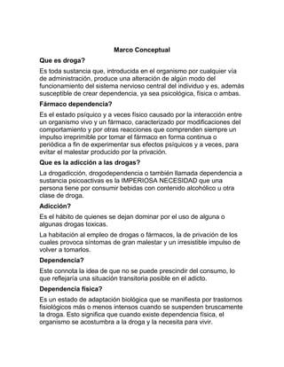 Marco Conceptual
Que es droga?
Es toda sustancia que, introducida en el organismo por cualquier vía
de administración, produce una alteración de algún modo del
funcionamiento del sistema nervioso central del individuo y es, además
susceptible de crear dependencia, ya sea psicológica, física o ambas.
Fármaco dependencia?
Es el estado psíquico y a veces físico causado por la interacción entre
un organismo vivo y un fármaco, caracterizado por modificaciones del
comportamiento y por otras reacciones que comprenden siempre un
impulso irreprimible por tomar el fármaco en forma continua o
periódica a fin de experimentar sus efectos psíquicos y a veces, para
evitar el malestar producido por la privación.
Que es la adicción a las drogas?
La drogadicción, drogodependencia o también llamada dependencia a
sustancia psicoactivas es la IMPERIOSA NECESIDAD que una
persona tiene por consumir bebidas con contenido alcohólico u otra
clase de droga.
Adicción?
Es el hábito de quienes se dejan dominar por el uso de alguna o
algunas drogas toxicas.
La habitación al empleo de drogas o fármacos, la de privación de los
cuales provoca síntomas de gran malestar y un irresistible impulso de
volver a tomarlos.
Dependencia?
Este connota la idea de que no se puede prescindir del consumo, lo
que reflejaría una situación transitoria posible en el adicto.
Dependencia física?
Es un estado de adaptación biológica que se manifiesta por trastornos
fisiológicos más o menos intensos cuando se suspenden bruscamente
la droga. Esto significa que cuando existe dependencia física, el
organismo se acostumbra a la droga y la necesita para vivir.
 