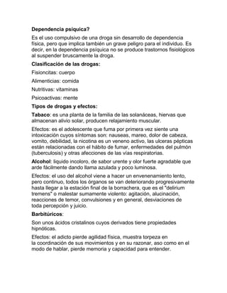 Dependencia psíquica?
Es el uso compulsivo de una droga sin desarrollo de dependencia
física, pero que implica también un grave peligro para el individuo. Es
decir, en la dependencia psíquica no se produce trastornos fisiológicos
al suspender bruscamente la droga.
Clasificación de las drogas:
Fisioncitas: cuerpo
Alimenticias: comida
Nutritivas: vitaminas
Psicoactivas: mente
Tipos de drogas y efectos:
Tabaco: es una planta de la familia de las solanáceas, hiervas que
almacenan alivio solar, producen relajamiento muscular.
Efectos: es el adolescente que fuma por primera vez siente una
intoxicación cuyos síntomas son: nauseas, mareo, dolor de cabeza,
vomito, debilidad, la nicotina es un veneno activo, las ulceras pépticas
están relacionadas con el hábito de fumar, enfermedades del pulmón
(tuberculosis) y otras afecciones de las vías respiratorias.
Alcohol: liquido incoloro, de sabor urente y olor fuerte agradable que
arde fácilmente dando llama azulada y poco luminosa.
Efectos: el uso del alcohol viene a hacer un envenenamiento lento,
pero continuo, todos los órganos se van deteriorando progresivamente
hasta llegar a la estación final de la borrachera, que es el "delirium
tremens" o malestar sumamente violento: agitación, alucinación,
reacciones de temor, convulsiones y en general, desviaciones de
toda percepción y juicio.
Barbitúricos:
Son unos ácidos cristalinos cuyos derivados tiene propiedades
hipnóticas.
Efectos: el adicto pierde agilidad física, muestra torpeza en
la coordinación de sus movimientos y en su razonar, aso como en el
modo de hablar, pierde memoria y capacidad para entender.
 