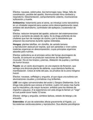 Efectos: nauseas, estornudos, tos,hemorragia nasa, fatiga, falta de
coordinación, perdida del apetito, disminuciondel ritmo cardiacto y
respiratorio. Desorientación, comportamiento violento, inconsciencia
sofocación y muerte.
Anfetamina: tratamiento para el asma, se introdujo como benzedrina
en un inhalador especial para usarse como descongestionante nasal,
antidoto del alcoholismo, controlador del epilepsia y sostenedor de
vigilias.
Efectos: reducion temporal del apetito, exitacion del sistemanervioso
central y aumento de estado de vigilia. Es la droga preferida de los
choferes que han de manejar de noche y por lo estudiante que
preparan los examenes durante vigilias reiteradas.
Hongos: plantas talofitas, sin clorofila, de variado tamano
y reproducción asexual por espras, que son parasitas o viven sobre
materias organicas en descomposición, cuyos principios organicos
absorbe para nutrirse.
Efectos: psilocibina es el principio activo del hongo alucinogeno de
huautla, al consumir se producen reacciones de relajamiento
muscular, frio en los brazos y piernas, dilatación de pupilas y cambios
de humor brusco.
Peyote: es un cacto alucinogeno; es una especie de floracion, que
semeja una diminuta planta de elefante, cuya blandura facilita su
manifestación. Crece al norte del pais, es privativo de la zona indígena
huicot.
Efectos: nauseas, ceffalagia y angustia, al que sigue una euforia con
alucinaciones visuales y cromaticas muy brillantes.
LSD: son siglas convencionales del acido Li Sergico Dietilamida. Es la
droga más potente que conoce el hombre; cuatro mil veces mas fuerte
que la mezcalina y de mayor duracion; antidoto para los dolores de
migraña o jaqueca. A la experiencia con esta droga le llaman un "viaje"
el cual puede durar hasta 12 horas.
Efectos: vértigo y angustia, cambios ópticos, estado de letargo y de
ensueño.
Esteroides: el uso de esteroides afecta gravemente al hígado, y a
los sistemas cardiovasculares y reproductivo. Sus efectos psicológicos
.
 