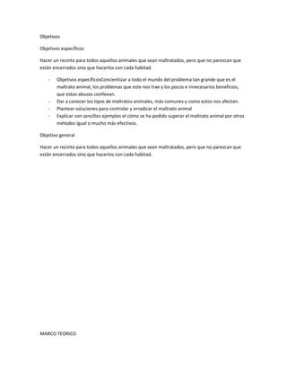 Objetivos

Objetivos específicos

Hacer un recinto para todos aquellos animales que sean maltratados, pero que no parezcan que
están encerrados sino que hacerlos con cada habitad.

    -   Objetivos específicosConcientizar a todo el mundo del problema tan grande que es el
        maltrato animal, los problemas que este nos trae y los pocos e innecesarios beneficios,
        que estos abusos conllevan.
    -   Dar a conocer los tipos de maltratos animales, más comunes y como estos nos afectan.
    -   Plantear soluciones para controlar y erradicar el maltrato animal
    -   Explicar con sencillos ejemplos el cómo se ha podido superar el maltrato animal por otros
        métodos igual o mucho más efectivos.

Objetivo general

Hacer un recinto para todos aquellos animales que sean maltratados, pero que no parezcan que
están encerrados sino que hacerlos con cada habitad.




MARCO TEORICO
 