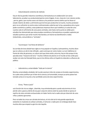 -   Industrialización sinónimo de maltrato

hoy en día las grandes industrias cosméticas y farmacéuticas en colaboración con varios
laboratorios, prueban sus productos(emporios como Colgate, A von, nívea etc.) con ratones cerdos
, perros, gatos, que muchas veces son tóxicos y les producen severos daños que los llevan al
estado máximo de dolor y sufrimiento que termina por producirles la muerte, muchos protestan
pero no es suficiente no contra estas multinacionales cubiertas por la ley y poseedoras de un gran
poder económico y político, estas poderosas empresas dicen que la belleza y la salud de unos
cuantos vale el sufrimiento de unos pocos animales, esto hasta cierto punto es válido pero
estudios han demostrado que estas pruebas cosméticas y farmacéuticas se pueden suplantar por
estudios químicos que serían mucho más baratos y en teoría nos beneficiarían a todos
(industriales, consumidores y ''animales''.



    -   Tauromaquia ''una fiesta de bárbaros''

las corridas de toros desde hace siglos es muy popular en España y Latinoamérica, muchos dicen
que es cultura y es de lo más refinado , ¿pero será que ver como matan a un ser indefenso en
frente de miles de personas, es cultura será que tiene estilo y alcurnia, hoy en día aunque la ley
aprueba estas ''masacres de toros '' muchos millones de jóvenes en el mundo se han unido para
acabar con esta mal llamada fiesta, que en los últimos años en España ha reducido su afluencia de
público.



    -   Laboratorios y universidades ''todo por la ciencia''

Muchas universidades alrededor del mundo asesinan miles de conejos en brutales experimentos,
los cuales estos justifican por el bien de la ciencia y la humanidad, aunque ya varios países han
tomado cartas en el asunto y han prohibido varios de estos experimentos.



    -   Circos, ''fiesta o jaula''

una función de circo es alegre , divertida, muy entretenida pero cuando esta termina el circo
pierde color y gracia y detrás de esa gran carpa de colores están las jaulas donde se apresa el
espíritu de estos animales enclaustrados sin haber hecho mal a nadie solo por diversión de unos
niños y adultos ignorantes.

Pero no todos los circos son cárceles de tortura, el circo del sol el más grande espectáculo
existente en el planeta no utilizan animales, ni torturan a nadie pero sin embargo desde hace
muchos años que empezó su gira ha roto taquilla.
 