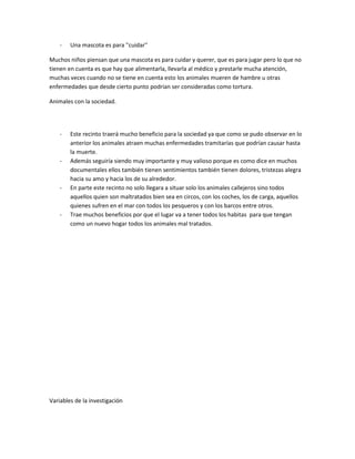 -   Una mascota es para ''cuidar''

Muchos niños piensan que una mascota es para cuidar y querer, que es para jugar pero lo que no
tienen en cuenta es que hay que alimentarla, llevarla al médico y prestarle mucha atención,
muchas veces cuando no se tiene en cuenta esto los animales mueren de hambre u otras
enfermedades que desde cierto punto podrían ser consideradas como tortura.

Animales con la sociedad.




    -   Este recinto traerá mucho beneficio para la sociedad ya que como se pudo observar en lo
        anterior los animales atraen muchas enfermedades tramitarías que podrían causar hasta
        la muerte.
    -   Además seguiría siendo muy importante y muy valioso porque es como dice en muchos
        documentales ellos también tienen sentimientos también tienen dolores, tristezas alegra
        hacia su amo y hacia los de su alrededor.
    -   En parte este recinto no solo llegara a situar solo los animales callejeros sino todos
        aquellos quien son maltratados bien sea en circos, con los coches, los de carga, aquellos
        quienes sufren en el mar con todos los pesqueros y con los barcos entre otros.
    -   Trae muchos beneficios por que el lugar va a tener todos los habitas para que tengan
        como un nuevo hogar todos los animales mal tratados.




Variables de la investigación
 
