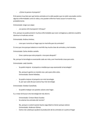 -   -¿Cómo le parece el proyecto?

R=le parece muy bien por qué tantos animales en la calle pueden que no estén vacunados contra
algunas enfermedades como la rabia y nos pueden enfermar hasta causar la muerte muy
probablemente.

Entrevistado: Jorge Luis López

    -   ¿Le parece útil el proyecto? ¿Porque?

R=si, porque se puede prevenir muchas enfermedades que sean contagiosas y además se podría
disminuir el maltrato animal.

Entrevistada: Andrea Jiménez.

    -   cree que si serviría un hogar aquí en marinilla para los animales?

Si creo que sirva porque todavía en marinilla hay mucha clase de animales y mal tratados.

Entrevistado: Carlos Andrés castaño

    -   Cree o piensa que este proyecto sirva para después?

No, porque la tecnología va avanzando cada vez más y van inventando cosas para esto.

Entrevistada: Lady Castaño.

    -   Se podrá mejorar el proyecto a medida que vaya avanzando la tecnología?

        No, porque la gente va creando cosa pero para ellos solos.
        Entrevistado: Daniel Arbeláez.

    -   Se podría mejorar el proyecto con más tecnología.
        Si, por que cada día que avanza hay más tecnología

Entrevistado: Esteban Castañeda.

    -   Se podría trabajar con paneles solares este hogar.

Si, o tratar de buscar otra tecnología de más ahorro.

        Entrevistado: Cristian Alexis Escobar.
    -   Se volarían los animales del recinto?

        No, porque si a este le ponen buena seguridad no tienen porque volarse
        Entrevistado: Anderson Gómez
    -   Como cree usted que ayudaría la producción de los animales en cuanto al hogar
 