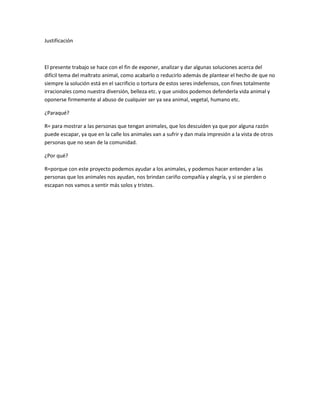 Justificación



El presente trabajo se hace con el fin de exponer, analizar y dar algunas soluciones acerca del
difícil tema del maltrato animal, como acabarlo o reducirlo además de plantear el hecho de que no
siempre la solución está en el sacrificio o tortura de estos seres indefensos, con fines totalmente
irracionales como nuestra diversión, belleza etc. y que unidos podemos defenderla vida animal y
oponerse firmemente al abuso de cualquier ser ya sea animal, vegetal, humano etc.

¿Paraqué?

R= para mostrar a las personas que tengan animales, que los descuiden ya que por alguna razón
puede escapar, ya que en la calle los animales van a sufrir y dan mala impresión a la vista de otros
personas que no sean de la comunidad.

¿Por qué?

R=porque con este proyecto podemos ayudar a los animales, y podemos hacer entender a las
personas que los animales nos ayudan, nos brindan cariño compañía y alegría, y si se pierden o
escapan nos vamos a sentir más solos y tristes.
 