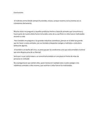 Conclusiones



-El maltrato animal desde siempre ha existido, incluso, aunque nosotros no lo creamos así, lo
cometemos diariamente.



Muchas veces me pregunto si aquellos productos hechos a base de animales que consumimos y
hacen parte de nuestra dieta fueron torturados antes de su sacrificio o si ellos fueron maltratados
durante su vida.

-Pero también me pregunto si las grandes industrias cosméticas, piensan en el daño tan grande
que les hacen a estos animales, con sus brutales y despostas castigos y maltratos a costa de la
belleza de algunos.

-O también si el dueño del circo, se preocupa por las condiciones a las que está sometido el animal
que este déspota priva de su libertad.

Será que ir a ver como matan a un animal torturándolo en una plaza en frente de miles de
personas es civilizado

No se preguntaran que sienten ellos, quien merece en realidad estos crueles castigos si los
indefensos animales o ellos mismos, que sentirían si ellos fueran los maltratados.
 