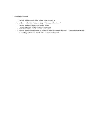 5 mejores preguntas

   1.   ¿Cómo podemos evitar las peleas en el grupo 9 D?
   2.   ¿Cómo podemos solucionar los problemas con los demás?
   3.   ¿Cómo podemos derrochar menos agua?
   4.   ¿Por qué hoy en día hay tanto dinero falso?
   5.   ¿Cómo podemos hacer que las personan quieran más sus animales y no los boten a la calle
        y cuando puedan, dar comida a los animales callejeros?
 