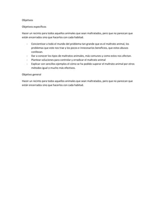 Objetivos

Objetivos específicos

Hacer un recinto para todos aquellos animales que sean maltratados, pero que no parezcan que
están encerrados sino que hacerlos con cada habitad.

    -   Concientizar a todo el mundo del problema tan grande que es el maltrato animal, los
        problemas que este nos trae y los pocos e innecesarios beneficios, que estos abusos
        conllevan.
    -   Dar a conocer los tipos de maltratos animales, más comunes y como estos nos afectan.
    -   Plantear soluciones para controlar y erradicar el maltrato animal
    -   Explicar con sencillos ejemplos el cómo se ha podido superar el maltrato animal por otros
        métodos igual o mucho más efectivos.

Objetivo general

Hacer un recinto para todos aquellos animales que sean maltratados, pero que no parezcan que
están encerrados sino que hacerlos con cada habitad.
 