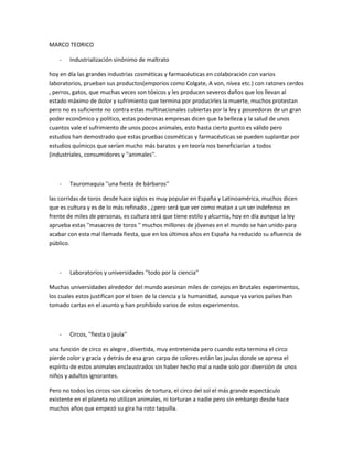 MARCO TEORICO

    -   Industrialización sinónimo de maltrato

hoy en día las grandes industrias cosméticas y farmacéuticas en colaboración con varios
laboratorios, prueban sus productos(emporios como Colgate, A von, nívea etc.) con ratones cerdos
, perros, gatos, que muchas veces son tóxicos y les producen severos daños que los llevan al
estado máximo de dolor y sufrimiento que termina por producirles la muerte, muchos protestan
pero no es suficiente no contra estas multinacionales cubiertas por la ley y poseedoras de un gran
poder económico y político, estas poderosas empresas dicen que la belleza y la salud de unos
cuantos vale el sufrimiento de unos pocos animales, esto hasta cierto punto es válido pero
estudios han demostrado que estas pruebas cosméticas y farmacéuticas se pueden suplantar por
estudios químicos que serían mucho más baratos y en teoría nos beneficiarían a todos
(industriales, consumidores y ''animales''.



    -   Tauromaquia ''una fiesta de bárbaros''

las corridas de toros desde hace siglos es muy popular en España y Latinoamérica, muchos dicen
que es cultura y es de lo más refinado , ¿pero será que ver como matan a un ser indefenso en
frente de miles de personas, es cultura será que tiene estilo y alcurnia, hoy en día aunque la ley
aprueba estas ''masacres de toros '' muchos millones de jóvenes en el mundo se han unido para
acabar con esta mal llamada fiesta, que en los últimos años en España ha reducido su afluencia de
público.



    -   Laboratorios y universidades ''todo por la ciencia''

Muchas universidades alrededor del mundo asesinan miles de conejos en brutales experimentos,
los cuales estos justifican por el bien de la ciencia y la humanidad, aunque ya varios países han
tomado cartas en el asunto y han prohibido varios de estos experimentos.



    -   Circos, ''fiesta o jaula''

una función de circo es alegre , divertida, muy entretenida pero cuando esta termina el circo
pierde color y gracia y detrás de esa gran carpa de colores están las jaulas donde se apresa el
espíritu de estos animales enclaustrados sin haber hecho mal a nadie solo por diversión de unos
niños y adultos ignorantes.

Pero no todos los circos son cárceles de tortura, el circo del sol el más grande espectáculo
existente en el planeta no utilizan animales, ni torturan a nadie pero sin embargo desde hace
muchos años que empezó su gira ha roto taquilla.
 