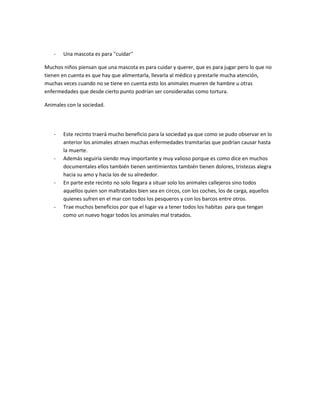 -   Una mascota es para ''cuidar''

Muchos niños piensan que una mascota es para cuidar y querer, que es para jugar pero lo que no
tienen en cuenta es que hay que alimentarla, llevarla al médico y prestarle mucha atención,
muchas veces cuando no se tiene en cuenta esto los animales mueren de hambre u otras
enfermedades que desde cierto punto podrían ser consideradas como tortura.

Animales con la sociedad.




   -   Este recinto traerá mucho beneficio para la sociedad ya que como se pudo observar en lo
       anterior los animales atraen muchas enfermedades tramitarías que podrían causar hasta
       la muerte.
   -   Además seguiría siendo muy importante y muy valioso porque es como dice en muchos
       documentales ellos también tienen sentimientos también tienen dolores, tristezas alegra
       hacia su amo y hacia los de su alrededor.
   -   En parte este recinto no solo llegara a situar solo los animales callejeros sino todos
       aquellos quien son maltratados bien sea en circos, con los coches, los de carga, aquellos
       quienes sufren en el mar con todos los pesqueros y con los barcos entre otros.
   -   Trae muchos beneficios por que el lugar va a tener todos los habitas para que tengan
       como un nuevo hogar todos los animales mal tratados.
 