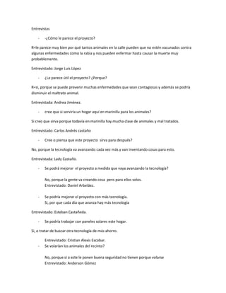 Entrevistas

    -   -¿Cómo le parece el proyecto?

R=le parece muy bien por qué tantos animales en la calle pueden que no estén vacunados contra
algunas enfermedades como la rabia y nos pueden enfermar hasta causar la muerte muy
probablemente.

Entrevistado: Jorge Luis López

    -   ¿Le parece útil el proyecto? ¿Porque?

R=si, porque se puede prevenir muchas enfermedades que sean contagiosas y además se podría
disminuir el maltrato animal.

Entrevistada: Andrea Jiménez.

    -   cree que si serviría un hogar aquí en marinilla para los animales?

Si creo que sirva porque todavía en marinilla hay mucha clase de animales y mal tratados.

Entrevistado: Carlos Andrés castaño

    -   Cree o piensa que este proyecto sirva para después?

No, porque la tecnología va avanzando cada vez más y van inventando cosas para esto.

Entrevistada: Lady Castaño.

    -   Se podrá mejorar el proyecto a medida que vaya avanzando la tecnología?

        No, porque la gente va creando cosa pero para ellos solos.
        Entrevistado: Daniel Arbeláez.

    -   Se podría mejorar el proyecto con más tecnología.
        Si, por que cada día que avanza hay más tecnología

Entrevistado: Esteban Castañeda.

    -   Se podría trabajar con paneles solares este hogar.

Si, o tratar de buscar otra tecnología de más ahorro.

        Entrevistado: Cristian Alexis Escobar.
    -   Se volarían los animales del recinto?

        No, porque si a este le ponen buena seguridad no tienen porque volarse
        Entrevistado: Anderson Gómez
 