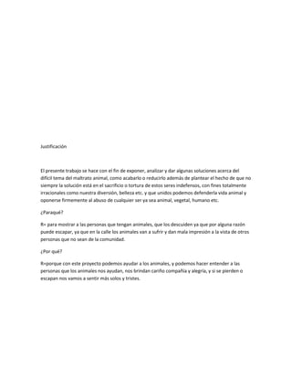 Justificación



El presente trabajo se hace con el fin de exponer, analizar y dar algunas soluciones acerca del
difícil tema del maltrato animal, como acabarlo o reducirlo además de plantear el hecho de que no
siempre la solución está en el sacrificio o tortura de estos seres indefensos, con fines totalmente
irracionales como nuestra diversión, belleza etc. y que unidos podemos defenderla vida animal y
oponerse firmemente al abuso de cualquier ser ya sea animal, vegetal, humano etc.

¿Paraqué?

R= para mostrar a las personas que tengan animales, que los descuiden ya que por alguna razón
puede escapar, ya que en la calle los animales van a sufrir y dan mala impresión a la vista de otros
personas que no sean de la comunidad.

¿Por qué?

R=porque con este proyecto podemos ayudar a los animales, y podemos hacer entender a las
personas que los animales nos ayudan, nos brindan cariño compañía y alegría, y si se pierden o
escapan nos vamos a sentir más solos y tristes.
 