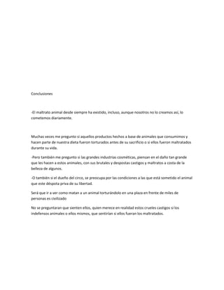 Conclusiones



-El maltrato animal desde siempre ha existido, incluso, aunque nosotros no lo creamos así, lo
cometemos diariamente.



Muchas veces me pregunto si aquellos productos hechos a base de animales que consumimos y
hacen parte de nuestra dieta fueron torturados antes de su sacrificio o si ellos fueron maltratados
durante su vida.

-Pero también me pregunto si las grandes industrias cosméticas, piensan en el daño tan grande
que les hacen a estos animales, con sus brutales y despostas castigos y maltratos a costa de la
belleza de algunos.

-O también si el dueño del circo, se preocupa por las condiciones a las que está sometido el animal
que este déspota priva de su libertad.

Será que ir a ver como matan a un animal torturándolo en una plaza en frente de miles de
personas es civilizado

No se preguntaran que sienten ellos, quien merece en realidad estos crueles castigos si los
indefensos animales o ellos mismos, que sentirían si ellos fueran los maltratados.
 