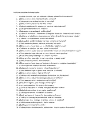 Banco de preguntas de investigación

   1.    ¿cuántas personas estas a la orden para dialogar sobre el mal trato animal?
   2.    ¿Cómo podemos darle mejor cariño a los animales?
   3.    ¿Cuántas personas están a la orden en marinilla?
   4.    ¿Cómo podemos prevenir el mal trato animal?
   5.    ¿Qué actitudes toman las personas en cuanto al maltrato animal?
   6.    ¿Qué aportes tienen todas las personas?
   7.    ¿Cuántas personas analizan la problemática?
   8.    ¿Qué están dispuestos a hacer todos los de poder monetario ante el mal trato animal?
   9.    ¿Qué tanta seriedad tienen los profesores a la hora de pedir herramienta de trabajo?
   10.   ¿Qué busca la sociedad ante el mal trato animal?
   11.   ¿Qué ayuda la gestión rápida del mal trato animal al ser humano?
   12.   ¿Cómo puede una persona actualizar, con qué y con quién?
   13.   ¿Cómo podemos hacer para que un robot trabaje todo lo manual?
   14.   ¿Qué tanto se trabaja el mal trato animal en marinilla?
   15.   ¿Cómo podemos ayudar para que la electricidad no sea tan consumidora en un hogar?
   16.   ¿Cómo podemos hacer para que un carro consuma menos gasolina?
   17.   ¿A qué conclusión puede llegar una persona al pensar?
   18.   ¿Cómo se influye todo sobre el mal trato animal en las personas?
   19.   ¿Cómo puede una persona ahorrar tiempo?
   20.   ¿Cómo podemos hacer para que los jóvenes demuestren todas sus capacidades?
   21.   ¿Cuántas personas piden colaboración en Medellín?
   22.   ¿Qué pasaría cuando las personas valoran lo que tienen?
   23.   ¿Cómo podemos bajar los gastos en el barrio de los rosales?
   24.   ¿Cómo podemos resolver algún problema?
   25.   ¿Qué importancia tiene la beneficiación del barrio el alto del san José?
   26.   ¿Cómo podemos reducir los costos gastados con el teléfono?
   27.   ¿Cómo podemos reducir los gastos con el bombillo?
   28.   ¿En qué mes la gente gasta más agua en rio negro?
   29.   ¿con cuanto desanimo vive la gente de rio negro?
   30.   ¿Cuánto es el esfuerzo de hacer el trabajo del mal trato animal?
   31.   ¿Qué electrodomésticos sirven mucho para la casa?
   32.   ¿Qué deporte ven más suave todos los jóvenes?
   33.   ¿Desde qué punto de vista ven los alumnos sus profesores?
   34.   ¿Cuáles principios se pueden demostrar ante una empresa?
   35.   ¿Qué ventajas tiene el colegio el san José además de los otros?
   36.   ¿Cuántas luchas están dispuesta a dar los obreros?
   37.   ¿Qué hay de innovador en marinilla?
   38.   ¿Qué tan buena calidad tienen los políticos para el mejoramiento de marinilla?
 