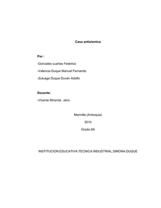 Casa antisísmica
Por :
-Gonzales cuartas Federico
-Valencia Duque Manuel Fernando
-Zuluaga Duque Duvan Adolfo
Docente:
-Vicente Miranda Jairo
Marinilla (Antioquia)
2010
Grado-9A
INSTITUCION.EDUCATIVA.TECNICA.INDUSTRIAL.SIMONA.DUQUE
 