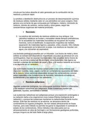 circula por los tubos absorbe el calor generado por la combustión de los
residuos y produce vapor.

La pirolisis o destilación destructiva es un proceso de descomposición química
de residuos sólidos mediante calor en una atmósfera con poco oxígeno. Esto
genera una corriente de gas compuesta por hidrógeno, metano, monóxido de
carbono, dióxido de carbono, ceniza inerte y otros gases, según las
características orgánicas del material pirolizado.

           •   Reciclado:

   2. La práctica del reciclado de residuos sólidos es muy antigua. Los
      utensilios metálicos se funden y remodelan desde tiempos prehistóricos.
      En la actualidad los materiales reciclables se recuperan de muchas
      maneras, como el desfibrado, la separación magnética de metales,
      separación de materiales ligeros y pesados, criba y lavado. Otro método
      de recuperación es la reducción a pulpa. Los residuos se mezclan con
      agua y se convierten en aspiradora

una lechada pastosa al pasarlos por un triturador. Los trozos de metal y otros
sólidos se extraen con dispositivos magnéticos y la pulpa se introduce en una
centrifugadora. Aquí se separan los materiales más pesados, como trozos de
cristal, y se envían a sistemas de reciclado; otros materiales más ligeros se
mandan a plantas de reciclado de papel y fibra, y el residuo restante se incinera
o se deposita en un vertedero.

Las autoridades locales de muchos países piden a los consumidores que
depositen botellas, latas, papel y cartón en contenedores separados del resto
de la basura. Unos camiones especiales recogen los contenedores y envían
estos materiales a las instalaciones de reciclado, reduciendo el trabajo en
incineradoras y los residuos en los vertederos.

           •   Residuos peligrosos:

Algunas sustancias biológicas, los compuestos químicos tóxicos e inflamables
y los residuos radiactivos son peligrosos. Estas sustancias pueden ser
gaseosas, líquidas, semisólidas o sólidas

Las sustancias radiactivas son peligrosas porque una exposición prolongada a
su radiación daña a los organismos vivos (véase Efectos biológicos de la
radiación), y porque las sustancias mantienen la radiactividad durante mucho
tiempo. Este tipo de residuos no se elimina, se almacena dentro de
contenedores en lugares protegidos. Se han estado almacenando en fosas
marinas, pero este método no permite recuperar lo depositado ni controlar el
estado de los contenedores. Otros métodos más adecuados son su
almacenamiento en silos de hormigón o en formaciones geológicas profundas,
aunque ninguno es del todo fiable a largo plazo.
 