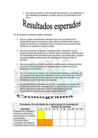 •   Por ultimo se dará un informe final del proyecto, y se analizaran si
              los resultados cumplieron su labor, para ya si presentarlo en la
              feria.




En el proyecto se esperan estos resultados:

   •   Que el equipo comprenda la situación que vive la ciudad con la
       problemática que se presenta en este caso la contaminación de las
       calles de marinilla y la necesidad de una maquina que solucione este
       problema sin quitarle el trabajo a nadie

   •   Que las encuestas se realicen equitativamente, esperando que la
       mayoría de las personas den su opinión sobre el proyecto. Además que
       los resultados de las encuestas sean positivos y que estimulen y apoyen
       el proyecto que nuestro equipo de investigación planeo desde el
       principio.

   •   Que se encuentre un diseño practico y sencillo para la elaboración del
       proyecto, buscando primero los recursos que se utilizaran para la
       elaboración del proyecto

   •   Que se construya en equipo con conceptos tecnológicos, prácticos, etc.
       un proyecto que mejore la problemática que vive la ciudad de marinilla
       con la contaminación de las basuras en las calles de marinilla y cuyo
       nombre es el carrito aspirador de basuras.

   •   El resultado final es presentar a la Feria un proyecto que ayude a la
       recolección de basuras reemplazando así las escobas y palas por un
       carrito aspirador de basuras y esperando también que a los
       organizadores de la feria les guste nuestro proyecto




       Cronograma de actividades de nuestro grupo de investigación
                                      Numero de semanas
        Actividad        1-2    3- 4    5- 6    7-8     9 – 10 11 - 12
Creación de variables y
muestras estadísticas
para realizar en cuestas
y entrevistas
Consultas sobre
conceptos tecnológicos
y teóricos sobre el tema
 