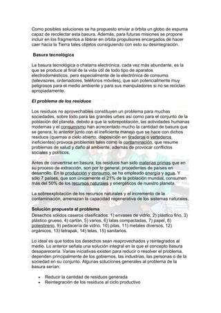 Como posibles soluciones se ha propuesto enviar a órbita un globo de espuma
capaz de recolectar esta basura. Además, para futuras misiones se propone
incluir en los fragmentos a liberar en órbita propulsores encargados de hacer
caer hacia la Tierra tales objetos consiguiendo con esto su desintegración.

Basura tecnológica

La basura tecnológica o chatarra electrónica, cada vez más abundante, es la
que se produce al final de la vida útil de todo tipo de aparatos
electrodomésticos, pero especialmente de la electrónica de consumo
(televisores, ordenadores, teléfonos móviles), que son potencialmente muy
peligrosos para el medio ambiente y para sus manipuladores si no se reciclan
apropiadamente.

El problema de los residuos

Los residuos no aprovechables constituyen un problema para muchas
sociedades, sobre todo para las grandes urbes así como para el conjunto de la
población del planeta, debido a que la sobrepoblación, las actividades humanas
modernas y el consumismo han acrecentado mucho la cantidad de basura que
se genera; lo anterior junto con el ineficiente manejo que se hace con dichos
residuos (quemas a cielo abierto, disposición en tiraderos o vertederos
ineficientes) provoca problemas tales como la contaminación, que resume
problemas de salud y daño al ambiente, además de provocar conflictos
sociales y políticos.

Antes de convertirse en basura, los residuos han sido materias primas que en
su proceso de extracción, son por lo general, procedentes de países en
desarrollo. En la producción y consumo, se ha empleado energía y agua. Y
sólo 7 países, que son únicamente el 21% de la población mundial, consumen
más del 50% de los recursos naturales y energéticos de nuestro planeta.

La sobreexplotación de los recursos naturales y el incremento de la
contaminación, amenazan la capacidad regenerativa de los sistemas naturales.

Solución propuesta al problema
Desechos sólidos caseros clasificados. 1) envases de vidrio, 2) plástico fino, 3)
plástico grueso, 4) cartón, 5) varios, 6) latas compactadas, 7) papel, 8)
poliestireno, 9) pedacería de vidrio, 10) pilas, 11) metales diversos, 12)
orgánicos, 13) tetrapak, 14) telas, 15) sanitarios.

Lo ideal es que todos los desechos sean reaprovechados y reintegrados al
medio. Lo anterior señala una solución integral en la que el concepto basura
desaparecería. Varias iniciativas existen para reducir o resolver el problema,
dependen principalmente de los gobiernos, las industrias, las personas o de la
sociedad en su conjunto. Algunas soluciones generales al problema de la
basura serían:

   •   Reducir la cantidad de residuos generada
   •   Reintegración de los residuos al ciclo productivo
 