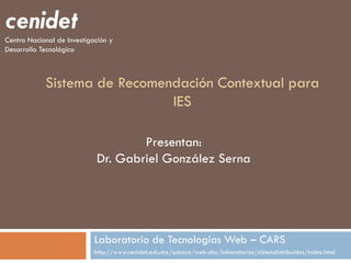cenidet
Centro Nacional de Investigación y
Desarrollo Tecnológico



            Sistema de Recomendación Contextual para
                              IES

                                    Presentan:
                            Dr. Gabriel González Serna




                            Laboratorio de Tecnologías Web – CARS
                            http://www.cenidet.edu.mx/subaca/web-dcc/laboratorios/sistemdistribuidos/index.html
 