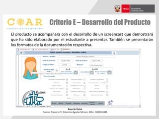 Criterio E – Desarrollo del Producto
El producto se acompañara con el desarrollo de un screencast que demostrará
que ha sido elaborado por el estudiante a presentar. También se presentarán
los formatos de la documentación respectiva.
Base de Datos
Fuente: Proyecto TI, Palomino Aguilar Miriam, 2014. CCOAR LIMA
 