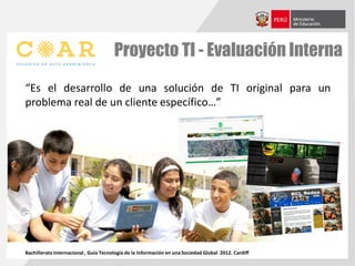 Proyecto TI - Evaluación Interna
“Es el desarrollo de una solución de TI original para un
problema real de un cliente específico…”
Bachillerato Internacional , Guía Tecnología de la Información en una Sociedad Global 2012. Cardiff
 