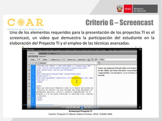 Criterio G – Screencast
Uno de los elementos requeridos para la presentación de los proyectos TI es el
screencast, un video que demuestra la participación del estudiante en la
elaboración del Proyecto TI y el empleo de las técnicas avanzadas.
Screencast Proyecto TI
Fuente: Proyecto TI, Moran Valerio Cristian, 2014. CCOAR LIMA
 