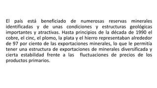 El país está beneficiado de numerosas reservas minerales
identificadas y de unas condiciones y estructuras geológicas
importantes y atractivas. Hasta principios de la década de 1990 el
cobre, el cinc, el plomo, la plata y el hierro representaban alrededor
de 97 por ciento de las exportaciones minerales, lo que le permitía
tener una estructura de exportaciones de minerales diversificada y
cierta estabilidad frente a las fluctuaciones de precios de los
productos primarios.
 