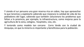 Y siendo el sur peruano una gran reserva rica en cobre, hay que aprovechar
lo que tenemos y explotarlo sabiendo que mejorara la calidad de vida de los
pobladores del lugar, sabiendo que también solucionara los problemas que
faltan a la provincia, por ejemplo, la infraestructura, como mejoras para la
agricultura de la zona, colegios, hospitales, vías, etc.
Y teniendo como modelo tan cercano Cerro Verde con la ciudad de
Arequipa, en que la minería es importante y beneficiosa para la población.
 
