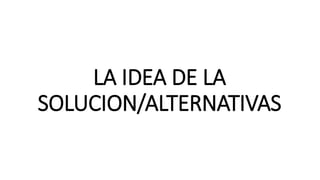 LA IDEA DE LA
SOLUCION/ALTERNATIVAS
 