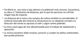 • Tía María es una mina a tajo abierto y la población más cercana, Cocachacra,
se ubica a 7 kilómetros de distancia, por lo que las personas no sufrirán
ningún tipo de impacto.
• La distancia de la mina a los campos de cultivo también es considerable. El
material chancado del mineral se almacenará en un depósito cerrado y la
dirección del viento es opuesta al valle u algún centro poblado.
• La mina usará agua de mar (desalinizada) para el trabajo de explotación y
operación.
• La minera Southern debe resolver, prevenir y cumplir los daños ambientales
que pueda provocar.
 
