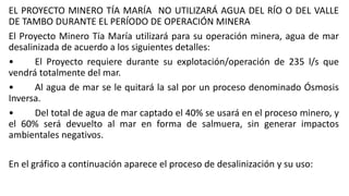 EL PROYECTO MINERO TÍA MARÍA NO UTILIZARÁ AGUA DEL RÍO O DEL VALLE
DE TAMBO DURANTE EL PERÍODO DE OPERACIÓN MINERA
El Proyecto Minero Tía María utilizará para su operación minera, agua de mar
desalinizada de acuerdo a los siguientes detalles:
• El Proyecto requiere durante su explotación/operación de 235 l/s que
vendrá totalmente del mar.
• Al agua de mar se le quitará la sal por un proceso denominado Ósmosis
Inversa.
• Del total de agua de mar captado el 40% se usará en el proceso minero, y
el 60% será devuelto al mar en forma de salmuera, sin generar impactos
ambientales negativos.
En el gráfico a continuación aparece el proceso de desalinización y su uso:
 