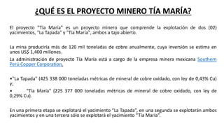 ¿QUÉ ES EL PROYECTO MINERO TÍA MARÍA?
El proyecto “Tía María” es un proyecto minero que comprende la explotación de dos (02)
yacimientos, "La Tapada" y "Tía María", ambos a tajo abierto.
La mina produciría más de 120 mil toneladas de cobre anualmente, cuya inversión se estima en
unos US$ 1,400 millones.
La administración de proyecto Tía María está a cargo de la empresa minera mexicana Southern
Perú Copper Corporation.
•"La Tapada" (425 338 000 toneladas métricas de mineral de cobre oxidado, con ley de 0,43% Cu)
y;
• "Tía María" (225 377 000 toneladas métricas de mineral de cobre oxidado, con ley de
0,29% Cu).
En una primera etapa se explotará el yacimiento “La Tapada”, en una segunda se explotarán ambos
yacimientos y en una tercera sólo se explotará el yacimiento “Tía María”.
 