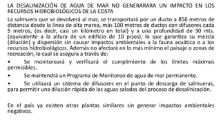 LA DESALINIZACIÓN DE AGUA DE MAR NO GENERARARA UN IMPACTO EN LOS
RECURSOS HIDROBIOLÓGICOS DE LA COSTA
La salmuera que se devolverá al mar, se transportará por un ducto a 856 metros de
distancia desde la línea de alta marea, más 100 metros de ductos con difusores cada
5 metros, (es decir, casi un kilómetro en total) y a una profundidad de 30 mts.
(equivalente a la altura de un edificio de 10 pisos), lo que garantiza su mezcla
(dilución) y dispersión sin causar impactos ambientales a la fauna acuática o a los
recursos hidrobiológicos. Además no afectará en lo más mínimo el paisaje o zonas de
recreación, lo cual se asegura a través de:
• Se monitoreará y verificará el cumplimiento de los límites máximos
permisibles.
• Se mantendrá un Programa de Monitoreo de agua de mar permanente.
• Se utilizará un sistema de difusores en el punto de descarga de salmueras,
para permitir una dilución rápida de las aguas saladas del proceso de desalinización.
En el país ya existen otras plantas similares sin generar impactos ambientales
negativos.
 