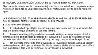 EL PROCESO DE EXTRACCIÓN DE ROCA EN EL TAJO ABIERTO NO USA AGUA
El proceso de extracción de roca en los tajos se hace por voladuras o explosiones que
no utilizan agua. No es un proceso químico, ni metalúrgico, por lo que no requiere
agua.
LA PROFUNDIDAD DEL TAJO ABIERTO NO AFECTARA LAS AGUAS SUBTERRÁNEAS (EL
ACUÍFERO) QUE ALIMENTA DEL RECURSO AL RIO TAMBO
Y las razones son diversas:
1. El estudio hidrogeológico muestra que no existe conexión entre el fondo del
tajo y el acuífero que alimenta el Valle de Tambo.
2. La composición geológica del subsuelo de los tajos es de poca porosidad, a
diferencia de la composición geológica del subsuelo del Valle que es porosa y que
permite que el acuífero se alimente del río y del riego que produce la agricultura.
3. Un proyecto minero de gran envergadura, inversión y responsabilidad social y
ambiental como el Proyecto Minero Tía María no sería viable si alcanzara un acuífero
que inundaría el tajo y no permitiría el desarrollo de la actividad.
 
