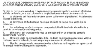 LAS VOLADURAS O DETONACIONES PARA EXTRAER ROCA EN EL TAJO ABIERTO NO
GENERARA POLVOS O RUIDO QUE AFECTE LOS CULTIVOS EN EL VALLE DE TAMBO
Si bien es cierto una voladura o explosión genera ruido y polvos, estos no afectarán
al Valle de Tambo, ni a sus cultivos ni a las poblaciones más cercanas en razón a:
1. La distancia del Tajo más cercano, con el Valle y con el poblado El Fiscal supera
los dos kilómetros.
2. La diferencia altitudinal que hace que el ruido no llegue ni al Valle ni a la
población.
3. Las voladuras se efectuarán con una periodicidad interdiaria al mediodía y
tendrán una duración de 5 segundos.
4. El material del chancado de roca se almacenará en un depósito cerrado
denominado “Domo”.
5. El viento sopla en dirección Nor-Este, es decir, en dirección opuesta al Valle o
cualquier centro poblado, lo que asegura que no se verán afectados.
6. El polvo que genere la maquinaria o las voladuras será regado con agua con el
fin de que no se mantenga en suspensión.
 