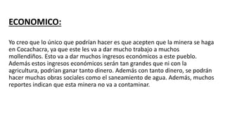 ECONOMICO:
Yo creo que lo único que podrían hacer es que acepten que la minera se haga
en Cocachacra, ya que este les va a dar mucho trabajo a muchos
mollendiños. Esto va a dar muchos ingresos económicos a este pueblo.
Además estos ingresos económicos serán tan grandes que ni con la
agricultura, podrían ganar tanto dinero. Además con tanto dinero, se podrán
hacer muchas obras sociales como el saneamiento de agua. Además, muchos
reportes indican que esta minera no va a contaminar.
 