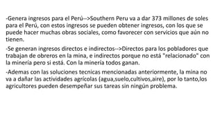 -Genera ingresos para el Perú-->Southern Peru va a dar 373 millones de soles
para el Perú, con estos ingresos se pueden obtener ingresos, con los que se
puede hacer muchas obras sociales, como favorecer con servicios que aún no
tienen.
-Se generan ingresos directos e indirectos-->Directos para los pobladores que
trabajan de obreros en la mina, e indirectos porque no está "relacionado" con
la minería pero si está. Con la minería todos ganan.
-Ademas con las soluciones tecnicas mencionadas anteriormente, la mina no
va a dañar las actividades agrícolas (agua,suelo,cultivos,aire), por lo tanto,los
agricultores pueden desempeñar sus tareas sin ningún problema.
 