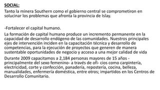 SOCIAL:
Tanto la minera Southern como el gobierno central se comprometiron en
solucinar los problemas que afronta la provincia de Islay.
-Fortalecer el capital humano.
La formación de capital humano produce un incremento permanente en la
capacidad de desarrollo endógeno de las comunidades. Nuestros principales
ejes de intervención inciden en la capacitación técnica y desarrollo de
competencias, para la ejecución de proyectos que generen de manera
sustentable oportunidades de negocio y acceso a una mejor calidad de vida
Durante 2009 capacitamos a 2,184 personas mayores de 15 años -
principalmente del sexo femenino- a través de ofi- cios como carpintería,
electricidad, corte y confección, panadería, repostería, cocina, belleza,
manualidades, enfermería doméstica, entre otros; impartidos en los Centros de
Desarrollo Comunitario.
 