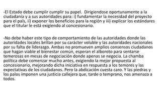 -El Estado debe cumplir cumplir su papel. Dirigiendose oportunamente a la
ciudadanía y a sus autoridades para: i) fundamentar la necesidad del proyecto
para el país, ii) exponer los beneficios para la región y iii) explicar los estándares
que el titular le está exigiendo al concesionario.
-No debe haber este tipo de comportamiento de las autoridades donde las
autoridades locales brillan por su carácter voluble y las autoridades nacionales
por su falta de liderazgo. Ambas no promueven amplios consensos ciudadanos
que hagan viable el bienestar común, esperan el alboroto para sentarse
temerosas en mesas de negociación donde apenas se negocia. La chamba
política debe comenzar mucho antes, exigiendo la mejor propuesta al
concesionario, mejorando dicha iniciativa en respuesta a los temores y las
expectativas de los ciudadanos. Pero la abdicación cuesta caro. Y las piedras y
los palos imponen una justicia callejera que, tarde o temprano, nos amenaza a
todos.
 