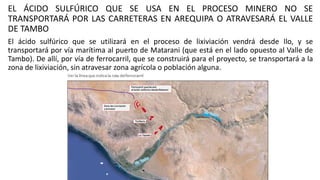 EL ÁCIDO SULFÚRICO QUE SE USA EN EL PROCESO MINERO NO SE
TRANSPORTARÁ POR LAS CARRETERAS EN AREQUIPA O ATRAVESARÁ EL VALLE
DE TAMBO
El ácido sulfúrico que se utilizará en el proceso de lixiviación vendrá desde Ilo, y se
transportará por vía marítima al puerto de Matarani (que está en el lado opuesto al Valle de
Tambo). De allí, por vía de ferrocarril, que se construirá para el proyecto, se transportará a la
zona de lixiviación, sin atravesar zona agrícola o población alguna.
 