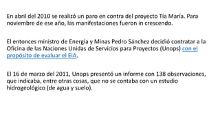 En abril del 2010 se realizó un paro en contra del proyecto Tía María. Para
noviembre de ese año, las manifestaciones fueron in crescendo.
El entonces ministro de Energía y Minas Pedro Sánchez decidió contratar a la
Oficina de las Naciones Unidas de Servicios para Proyectos (Unops) con el
propósito de evaluar el EIA.
El 16 de marzo del 2011, Unops presentó un informe con 138 observaciones,
que indicaba, entre otras cosas, que no se contaba con un estudio
hidrogeológico (de agua y suelo).
 