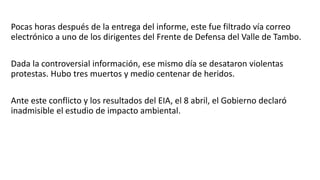 Pocas horas después de la entrega del informe, este fue filtrado vía correo
electrónico a uno de los dirigentes del Frente de Defensa del Valle de Tambo.
Dada la controversial información, ese mismo día se desataron violentas
protestas. Hubo tres muertos y medio centenar de heridos.
Ante este conflicto y los resultados del EIA, el 8 abril, el Gobierno declaró
inadmisible el estudio de impacto ambiental.
 