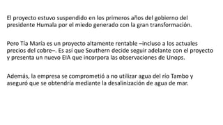 El proyecto estuvo suspendido en los primeros años del gobierno del
presidente Humala por el miedo generado con la gran transformación.
Pero Tía María es un proyecto altamente rentable –incluso a los actuales
precios del cobre–. Es así que Southern decide seguir adelante con el proyecto
y presenta un nuevo EIA que incorpora las observaciones de Unops.
Además, la empresa se comprometió a no utilizar agua del río Tambo y
aseguró que se obtendría mediante la desalinización de agua de mar.
 