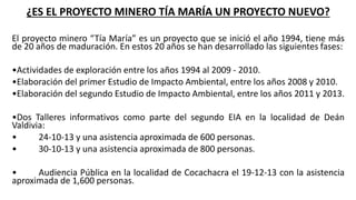¿ES EL PROYECTO MINERO TÍA MARÍA UN PROYECTO NUEVO?
El proyecto minero “Tía María” es un proyecto que se inició el año 1994, tiene más
de 20 años de maduración. En estos 20 años se han desarrollado las siguientes fases:
•Actividades de exploración entre los años 1994 al 2009 - 2010.
•Elaboración del primer Estudio de Impacto Ambiental, entre los años 2008 y 2010.
•Elaboración del segundo Estudio de Impacto Ambiental, entre los años 2011 y 2013.
•Dos Talleres informativos como parte del segundo EIA en la localidad de Deán
Valdivia:
• 24-10-13 y una asistencia aproximada de 600 personas.
• 30-10-13 y una asistencia aproximada de 800 personas.
• Audiencia Pública en la localidad de Cocachacra el 19-12-13 con la asistencia
aproximada de 1,600 personas.
 